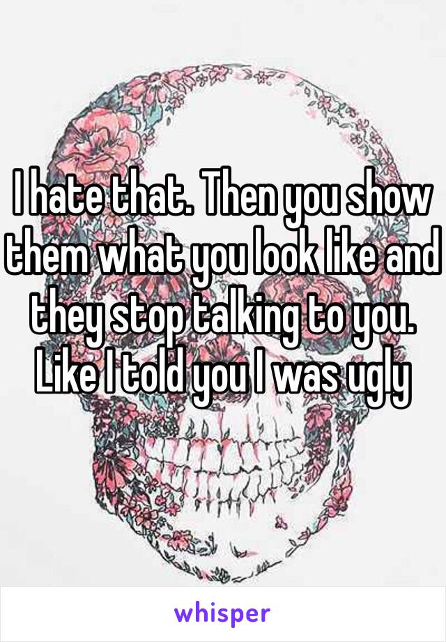 I hate that. Then you show them what you look like and they stop talking to you. Like I told you I was ugly