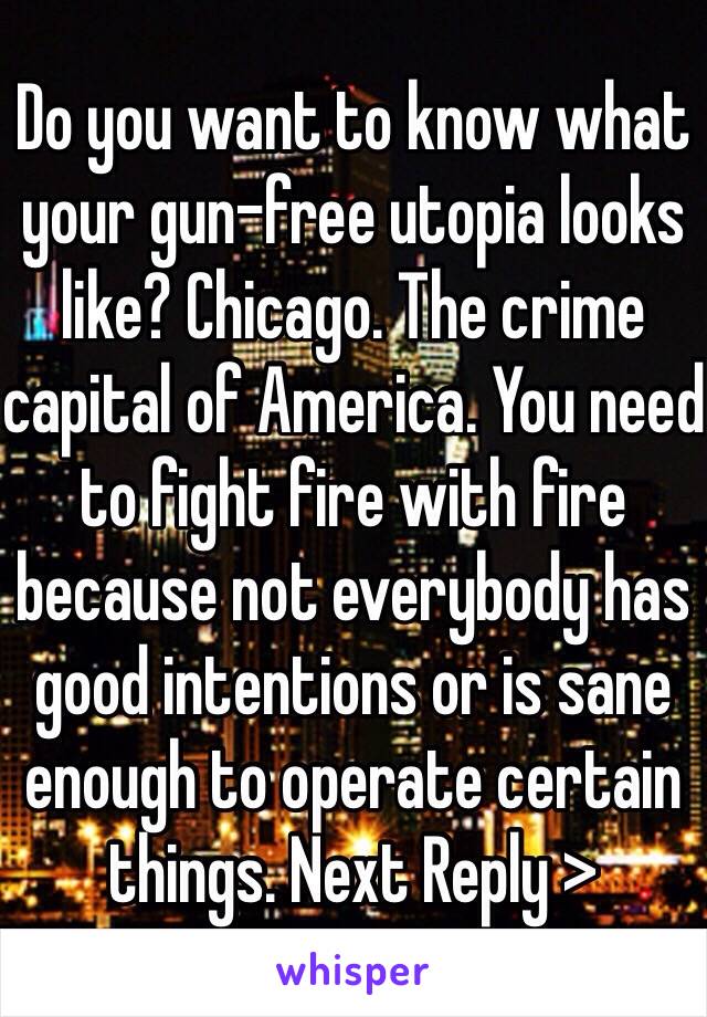 Do you want to know what your gun-free utopia looks like? Chicago. The crime capital of America. You need to fight fire with fire because not everybody has good intentions or is sane enough to operate certain things. Next Reply >