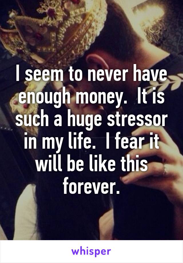 I seem to never have enough money.  It is such a huge stressor in my life.  I fear it will be like this forever.