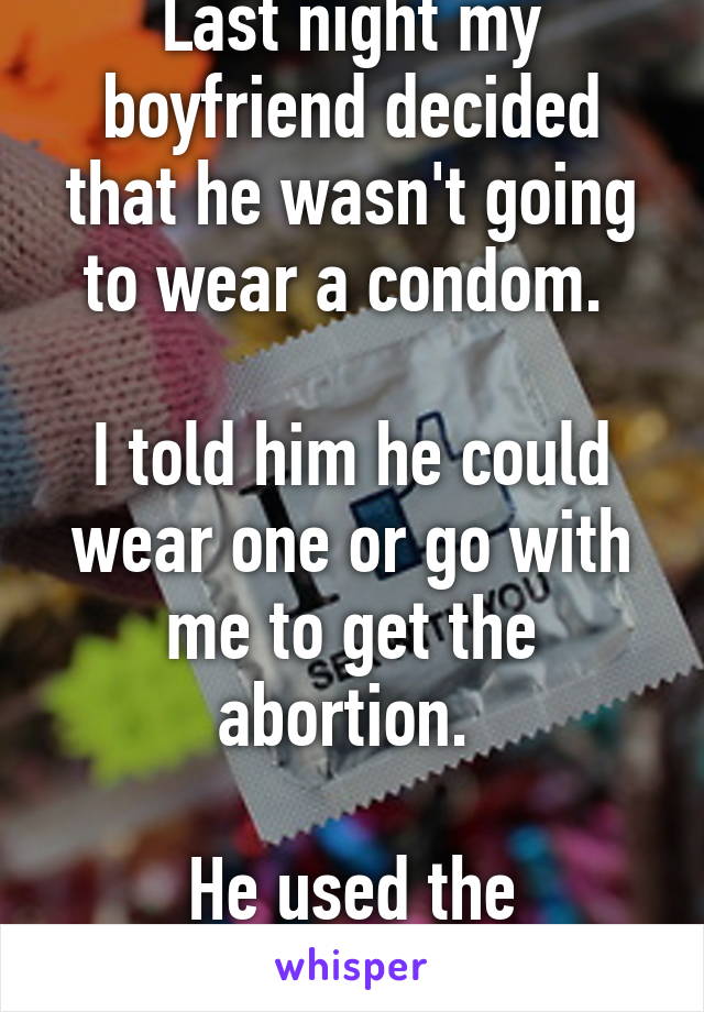 Last night my boyfriend decided that he wasn't going to wear a condom. 

I told him he could wear one or go with me to get the abortion. 

He used the condom. 