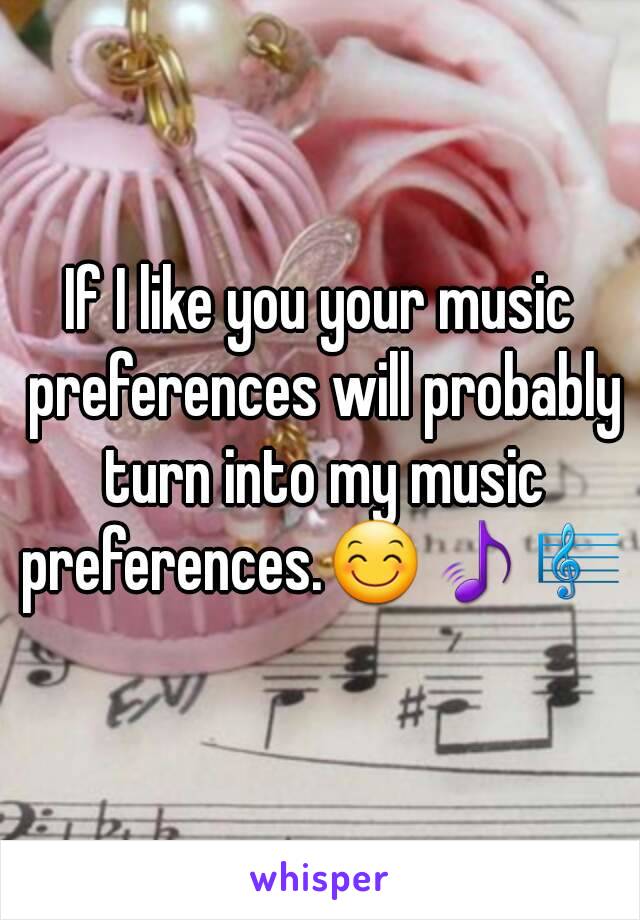 If I like you your music preferences will probably turn into my music preferences.😊🎵🎼