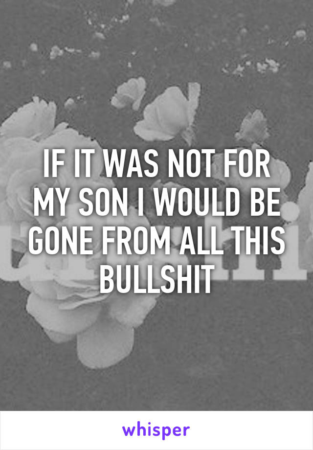 IF IT WAS NOT FOR MY SON I WOULD BE GONE FROM ALL THIS BULLSHIT