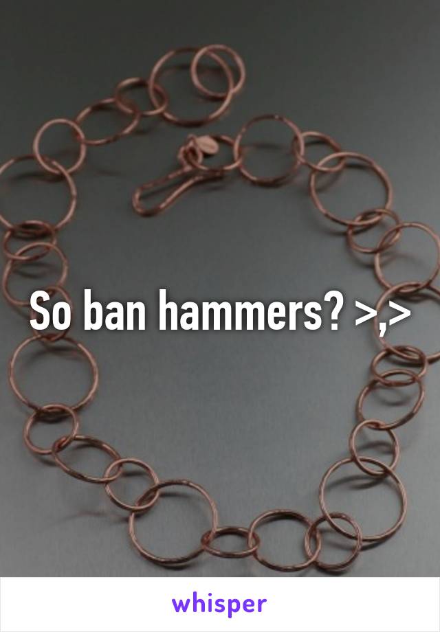 So ban hammers? >,>