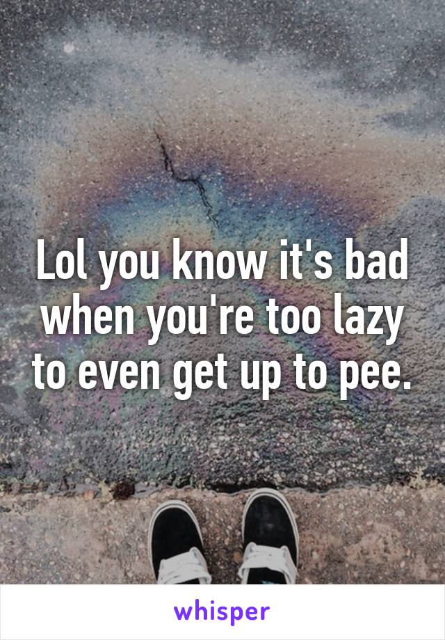 Lol you know it's bad when you're too lazy to even get up to pee.