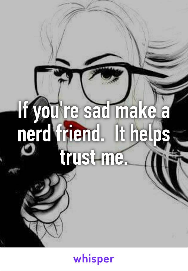 If you're sad make a nerd friend.  It helps trust me.