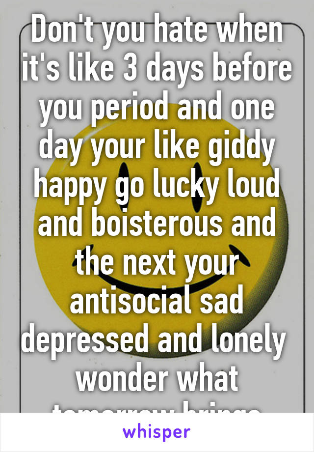 Don't you hate when it's like 3 days before you period and one day your like giddy happy go lucky loud and boisterous and the next your antisocial sad depressed and lonely 
wonder what tomorrow brings