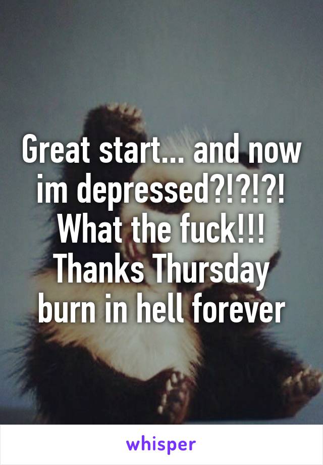 Great start... and now im depressed?!?!?! What the fuck!!! Thanks Thursday burn in hell forever