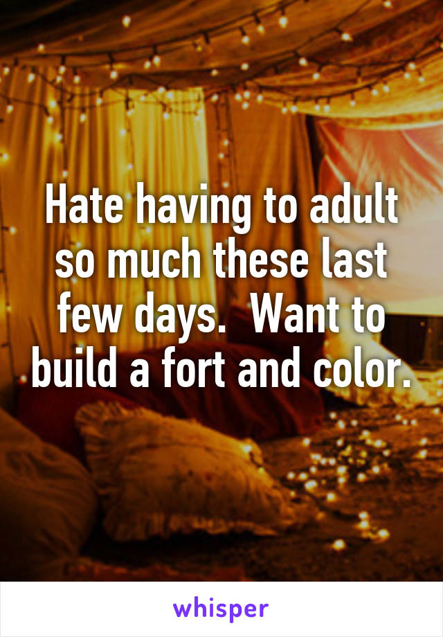 Hate having to adult so much these last few days.  Want to build a fort and color. 