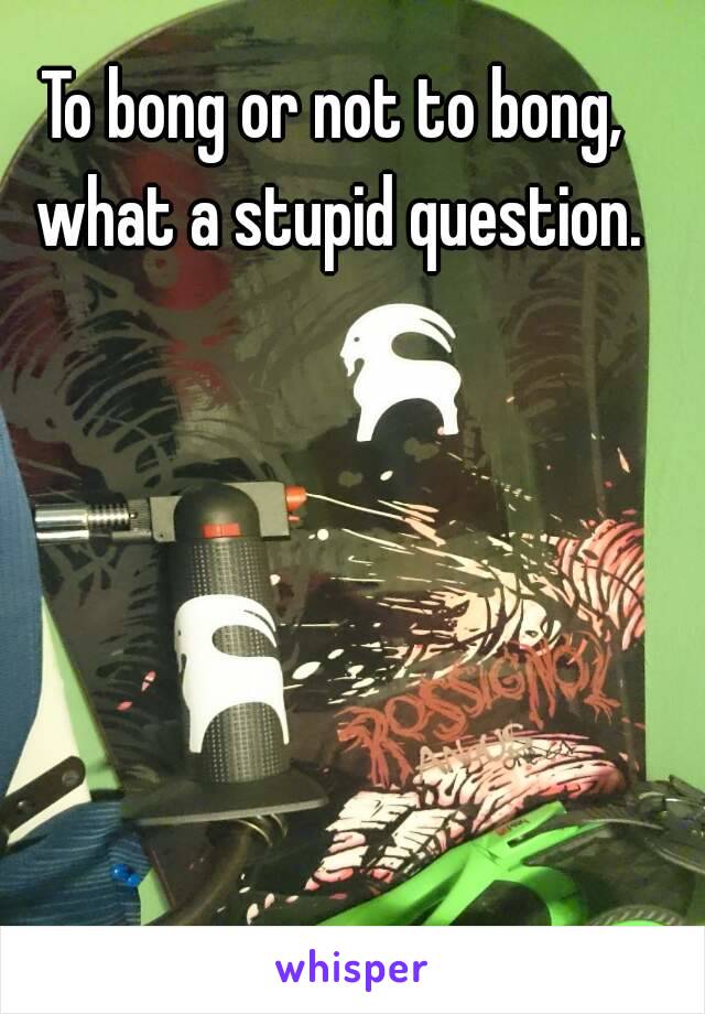 To bong or not to bong, what a stupid question.