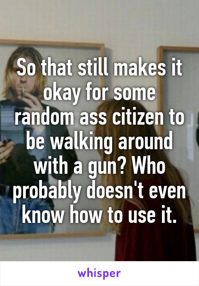 So that still makes it okay for some random ass citizen to be walking around with a gun? Who probably doesn't even know how to use it.