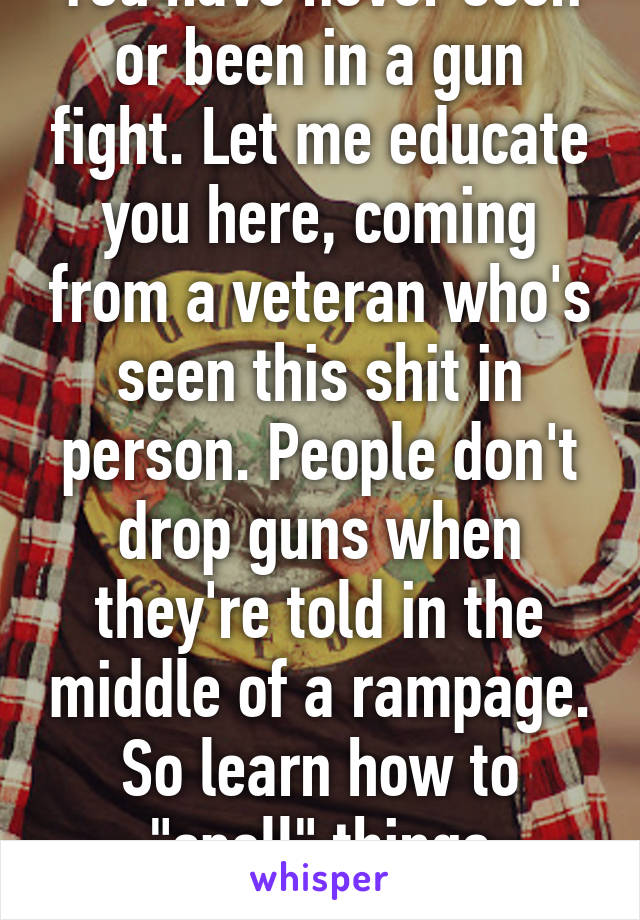 You have never seen or been in a gun fight. Let me educate you here, coming from a veteran who's seen this shit in person. People don't drop guns when they're told in the middle of a rampage. So learn how to "spell" things correctly