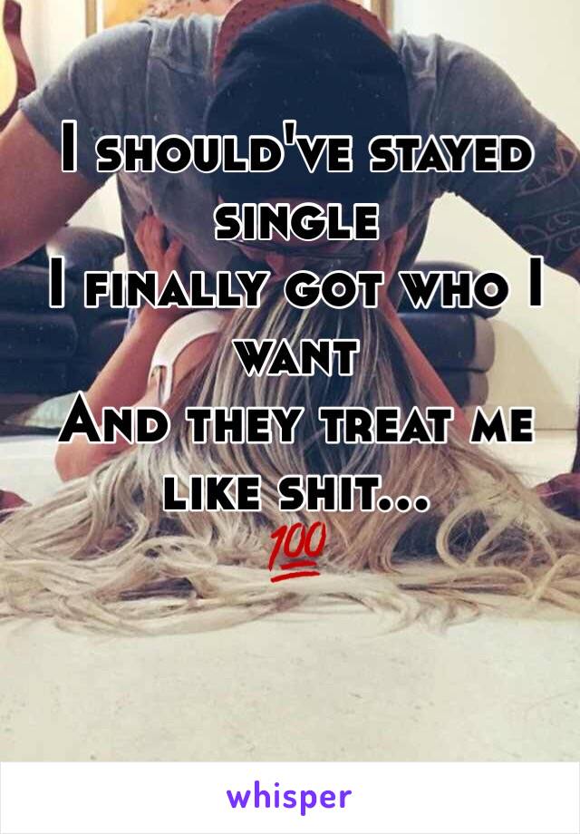 I should've stayed single 
I finally got who I want
And they treat me like shit...
💯