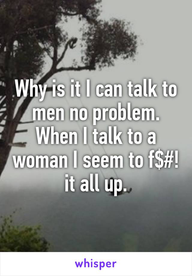 Why is it I can talk to men no problem. When I talk to a woman I seem to f$#! it all up.