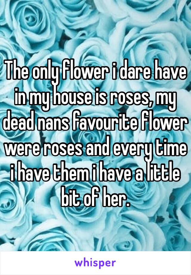 The only flower i dare have in my house is roses, my dead nans favourite flower were roses and every time i have them i have a little bit of her.