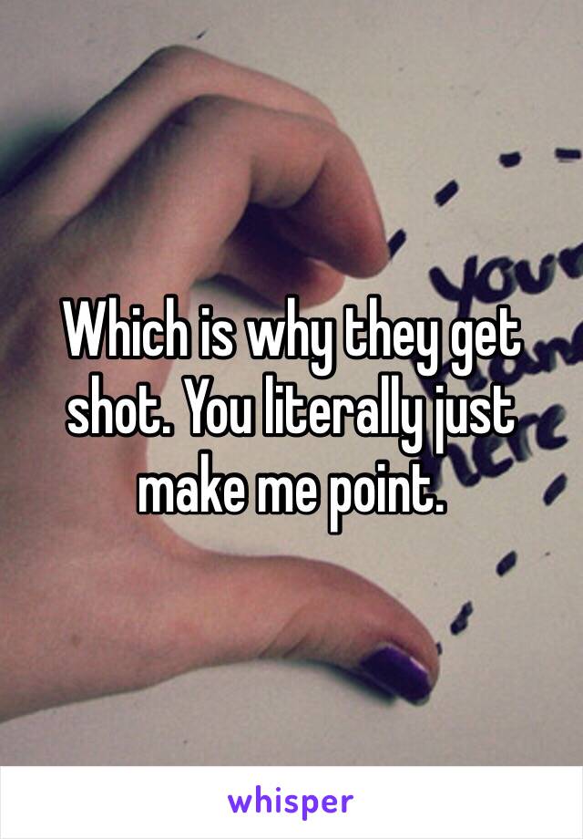 Which is why they get shot. You literally just make me point. 