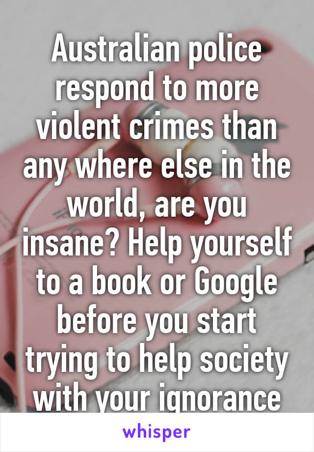 Australian police respond to more violent crimes than any where else in the world, are you insane? Help yourself to a book or Google before you start trying to help society with your ignorance