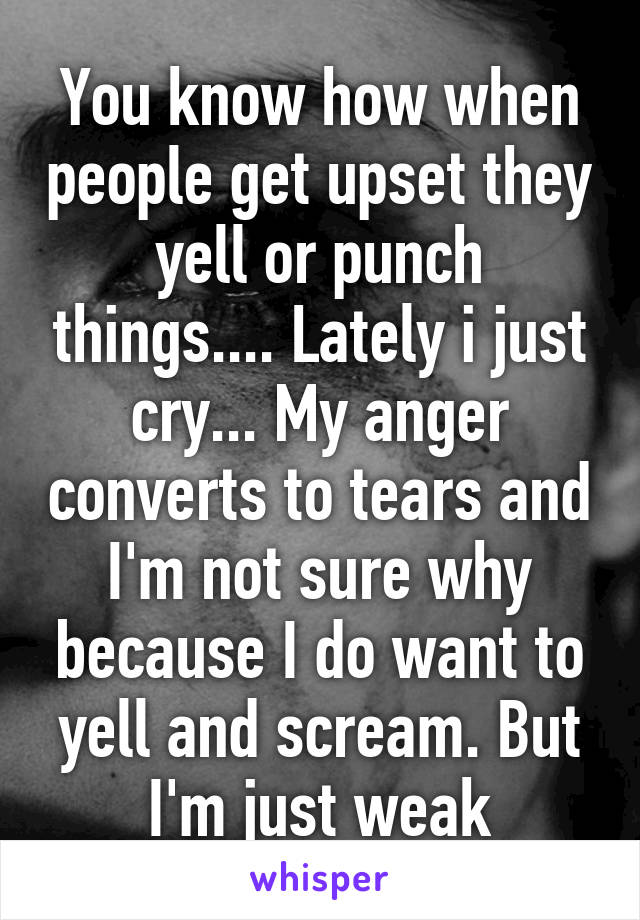 You know how when people get upset they yell or punch things.... Lately i just cry... My anger converts to tears and I'm not sure why because I do want to yell and scream. But I'm just weak