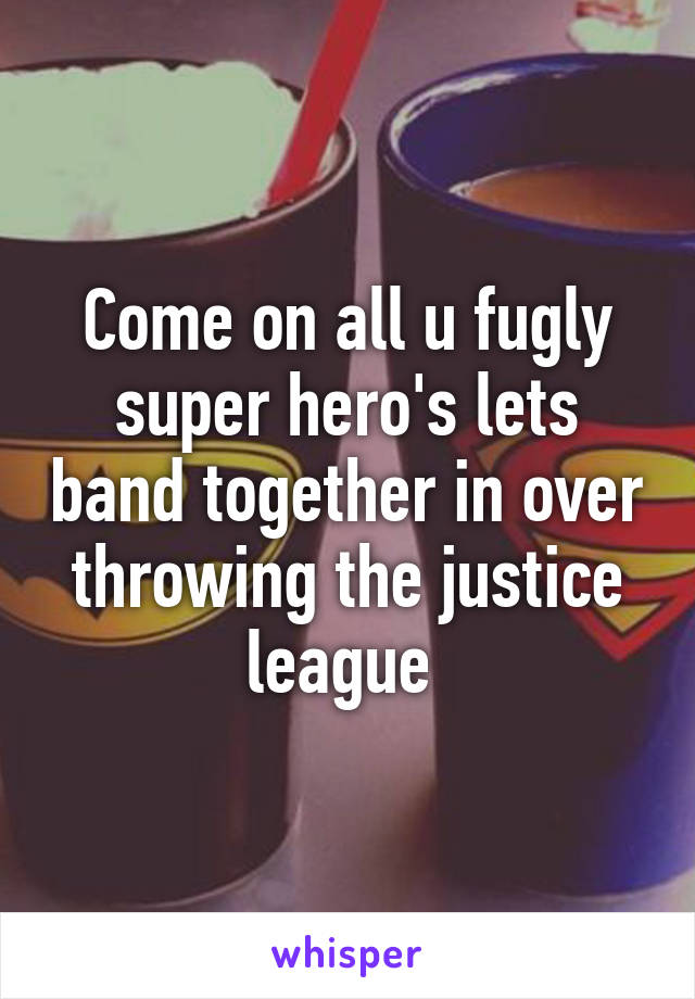 Come on all u fugly super hero's lets band together in over throwing the justice league 