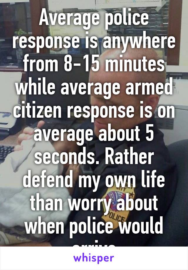 Average police response is anywhere from 8-15 minutes while average armed citizen response is on average about 5 seconds. Rather defend my own life than worry about when police would arrive