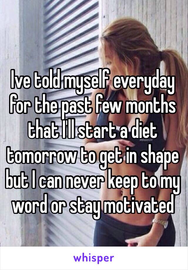 Ive told myself everyday for the past few months that I'll start a diet tomorrow to get in shape but I can never keep to my word or stay motivated 