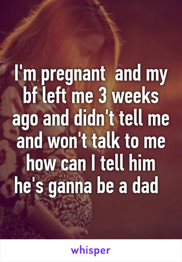 I'm pregnant  and my bf left me 3 weeks ago and didn't tell me and won't talk to me how can I tell him he's ganna be a dad  