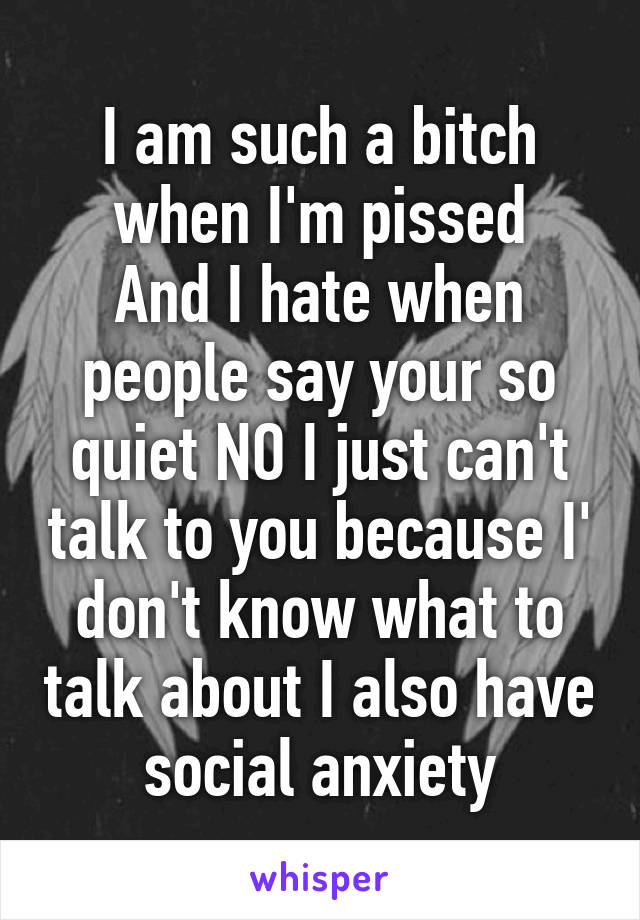 I am such a bitch when I'm pissed
And I hate when people say your so quiet NO I just can't talk to you because I' don't know what to talk about I also have social anxiety