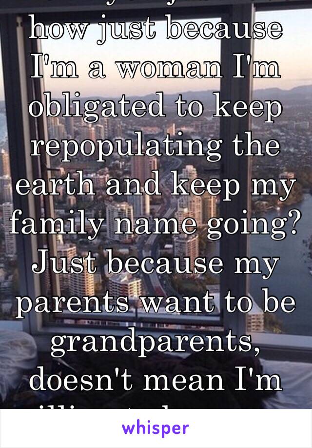 Don't you just love how just because I'm a woman I'm obligated to keep repopulating the earth and keep my family name going? Just because my parents want to be grandparents, doesn't mean I'm willing to become a parent for them.