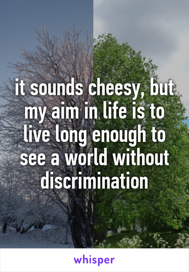 it sounds cheesy, but my aim in life is to live long enough to see a world without discrimination