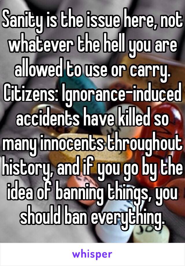 Sanity is the issue here, not whatever the hell you are allowed to use or carry. Citizens: Ignorance-induced accidents have killed so many innocents throughout history, and if you go by the idea of banning things, you should ban everything. 