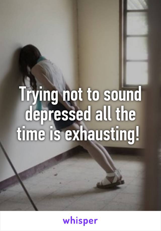 Trying not to sound depressed all the time is exhausting! 