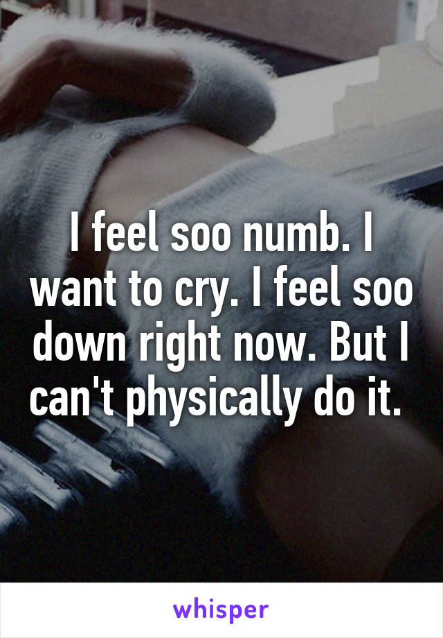 I feel soo numb. I want to cry. I feel soo down right now. But I can't physically do it. 