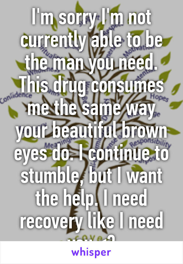 I'm sorry I'm not currently able to be the man you need. This drug consumes me the same way your beautiful brown eyes do. I continue to stumble, but I want the help. I need recovery like I need you <3