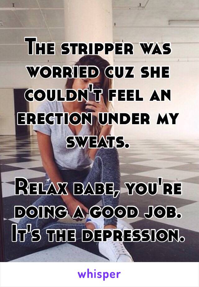 The stripper was worried cuz she couldn't feel an erection under my sweats.

Relax babe, you're doing a good job. It's the depression.