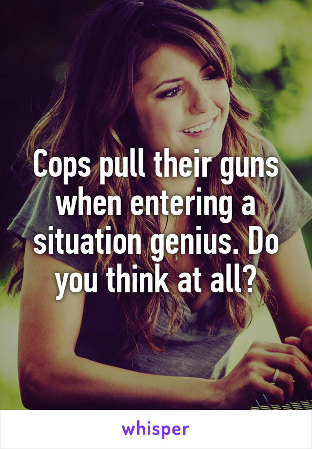 Cops pull their guns when entering a situation genius. Do you think at all?