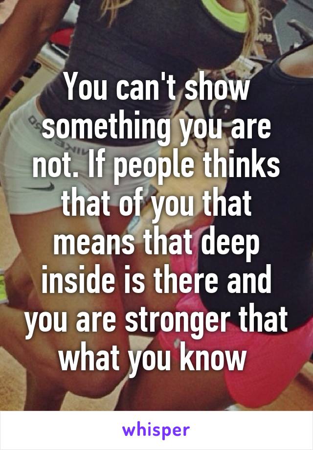 You can't show something you are not. If people thinks that of you that means that deep inside is there and you are stronger that what you know 