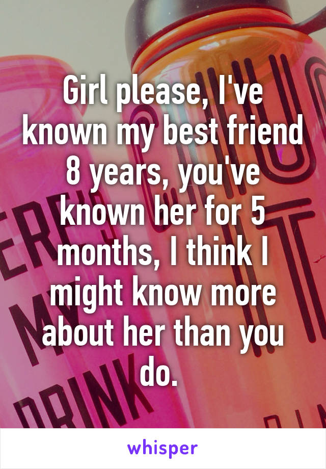 Girl please, I've known my best friend 8 years, you've known her for 5 months, I think I might know more about her than you do. 