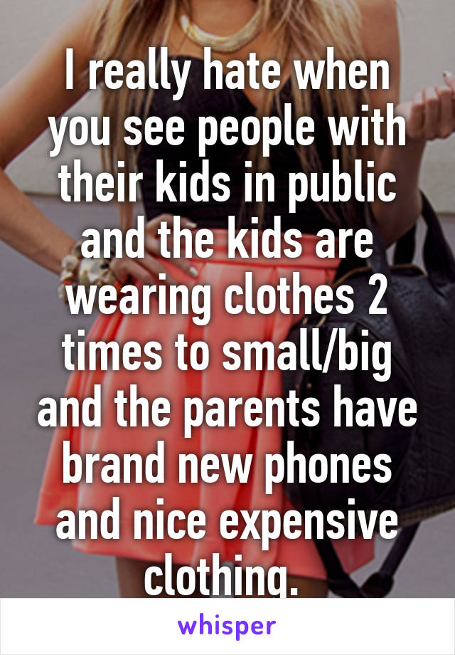 I really hate when you see people with their kids in public and the kids are wearing clothes 2 times to small/big and the parents have brand new phones and nice expensive clothing. 