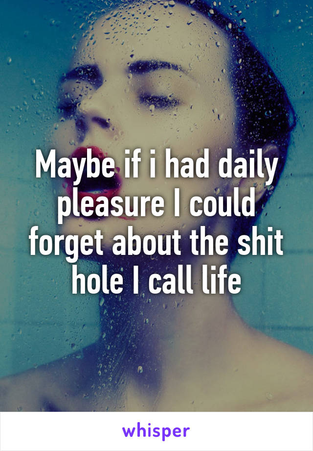 Maybe if i had daily pleasure I could forget about the shit hole I call life