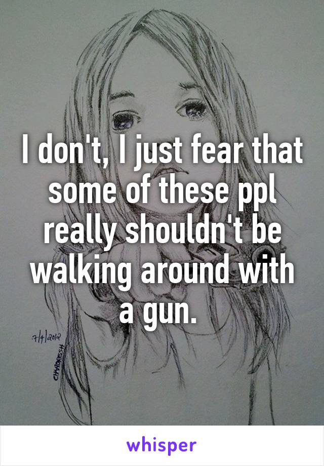 I don't, I just fear that some of these ppl really shouldn't be walking around with a gun. 