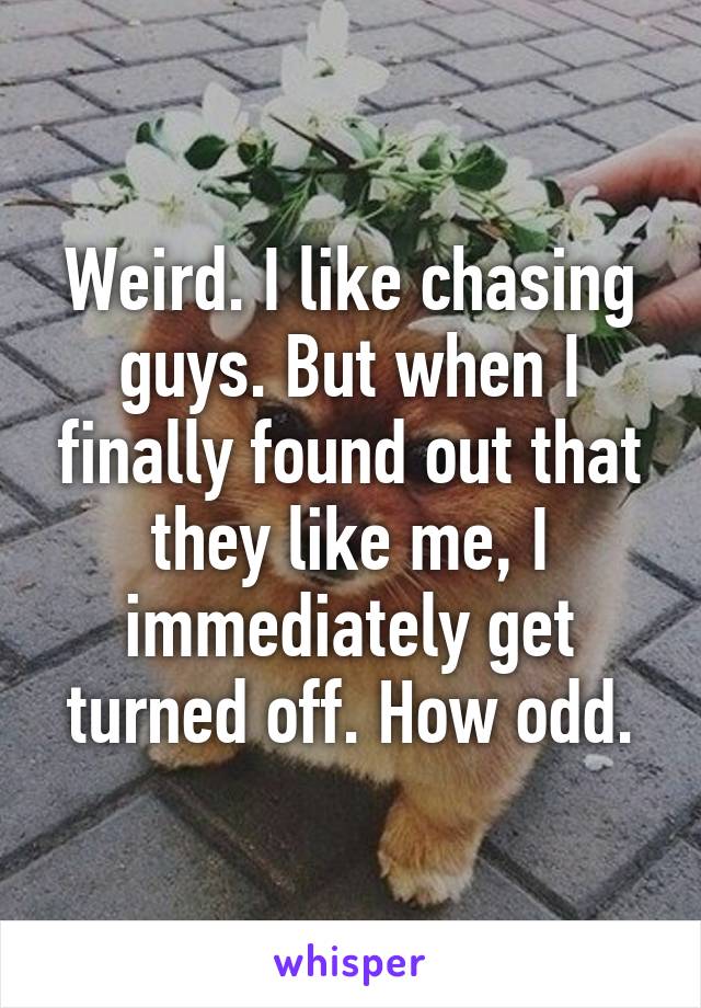 Weird. I like chasing guys. But when I finally found out that they like me, I immediately get turned off. How odd.