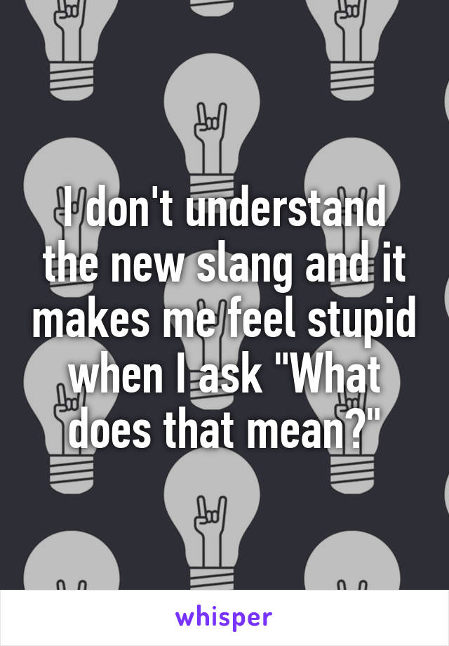 I don't understand the new slang and it makes me feel stupid when I ask "What does that mean?"