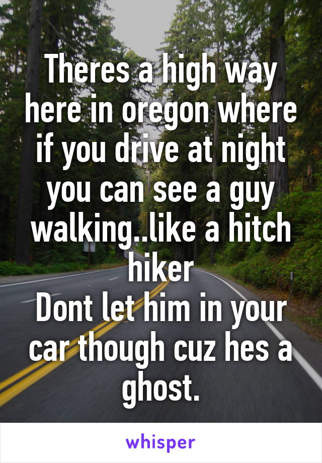 Theres a high way here in oregon where if you drive at night you can see a guy walking..like a hitch hiker
Dont let him in your car though cuz hes a ghost.