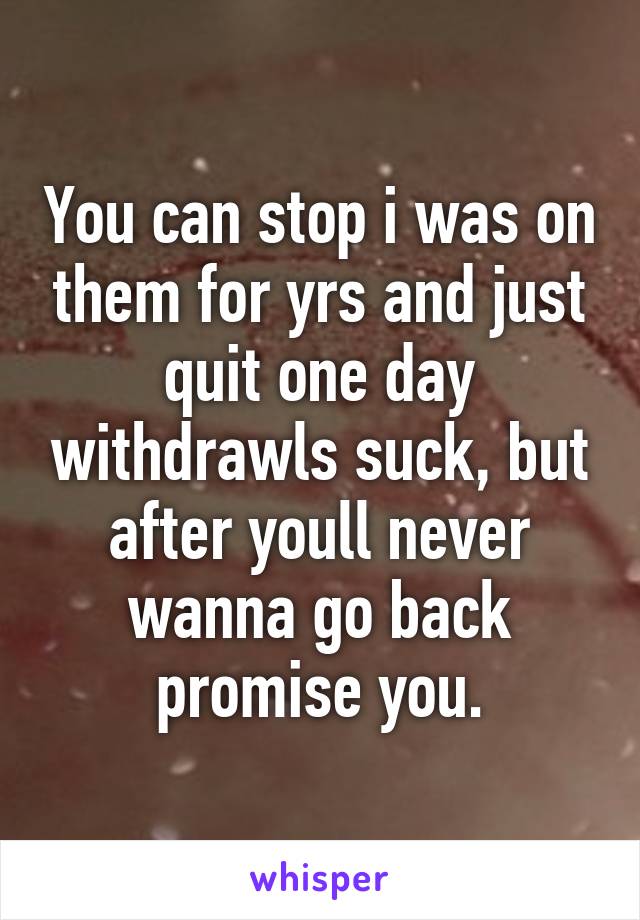 You can stop i was on them for yrs and just quit one day withdrawls suck, but after youll never wanna go back promise you.