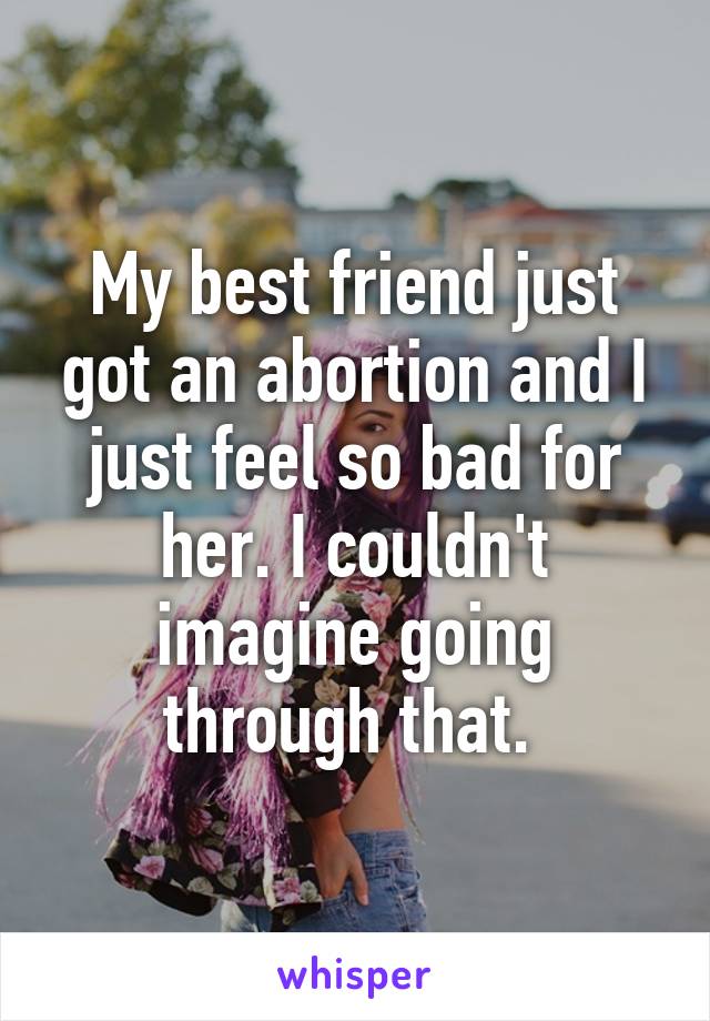 My best friend just got an abortion and I just feel so bad for her. I couldn't imagine going through that. 