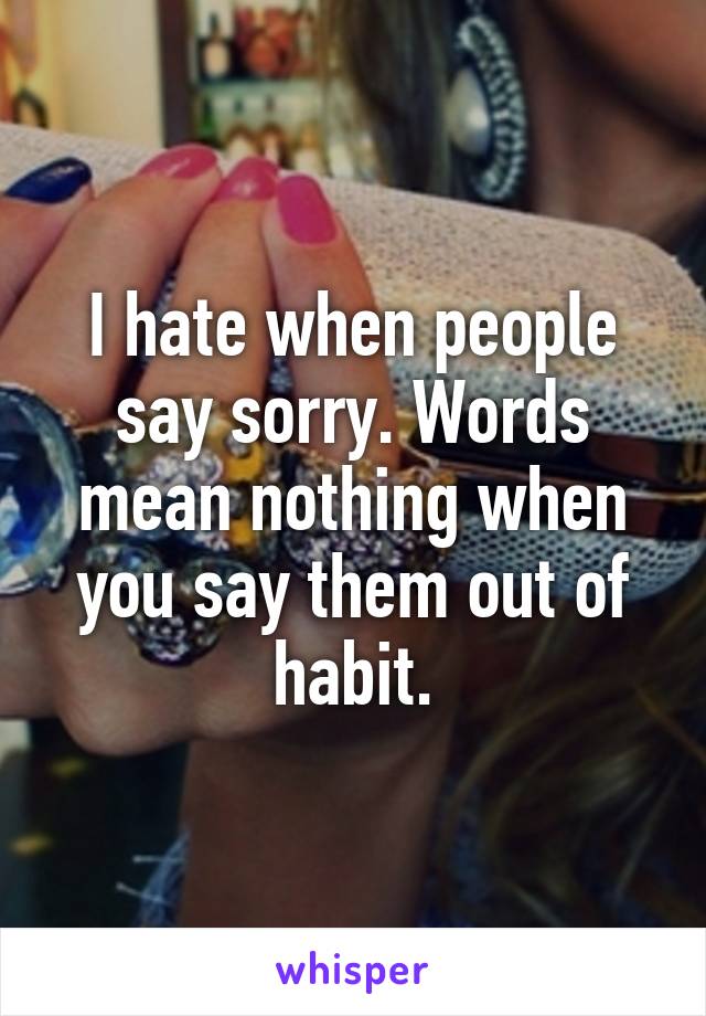 I hate when people say sorry. Words mean nothing when you say them out of habit.