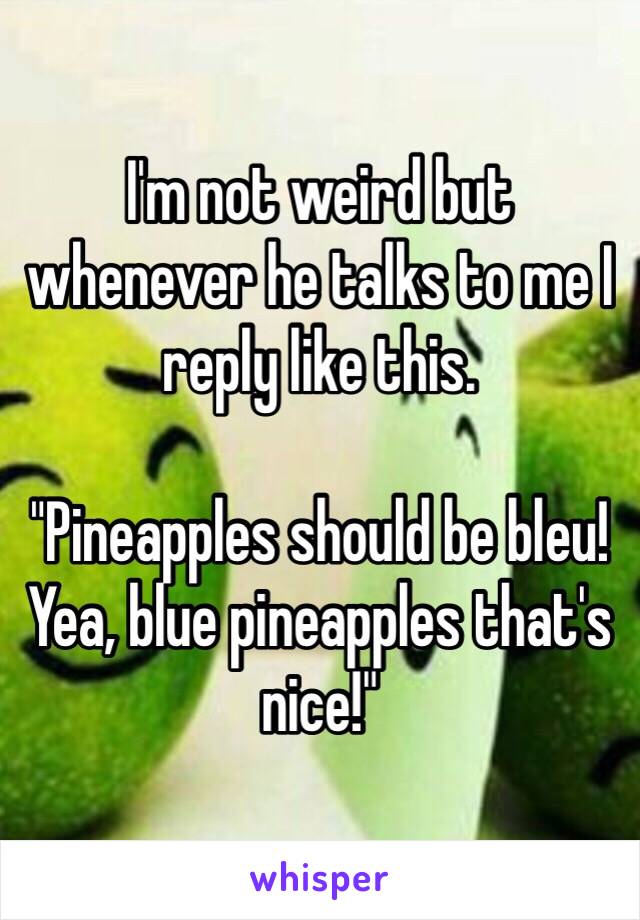 I'm not weird but whenever he talks to me I reply like this. 

"Pineapples should be bleu! Yea, blue pineapples that's nice!"