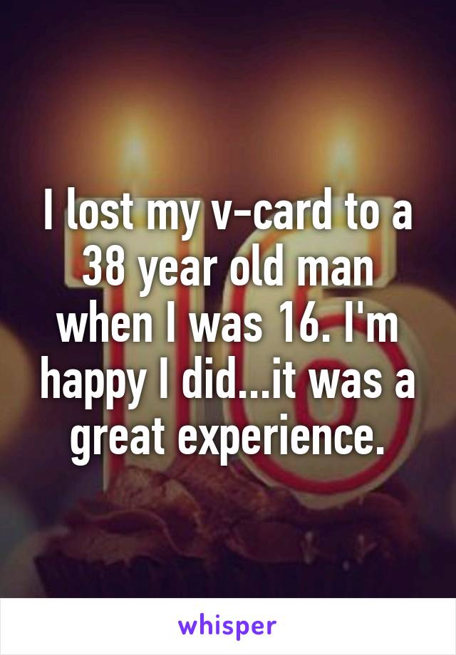 I lost my v-card to a 38 year old man when I was 16. I'm happy I did...it was a great experience.