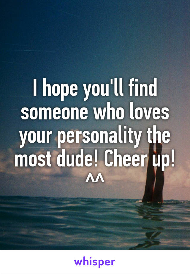 I hope you'll find someone who loves your personality the most dude! Cheer up! ^^