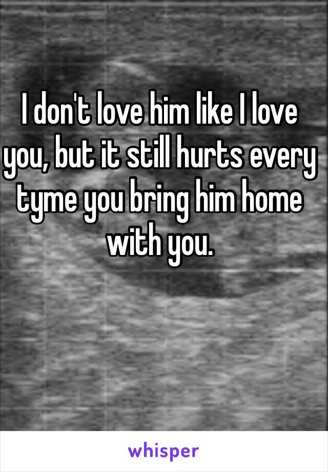 I don't love him like I love you, but it still hurts every tyme you bring him home with you. 