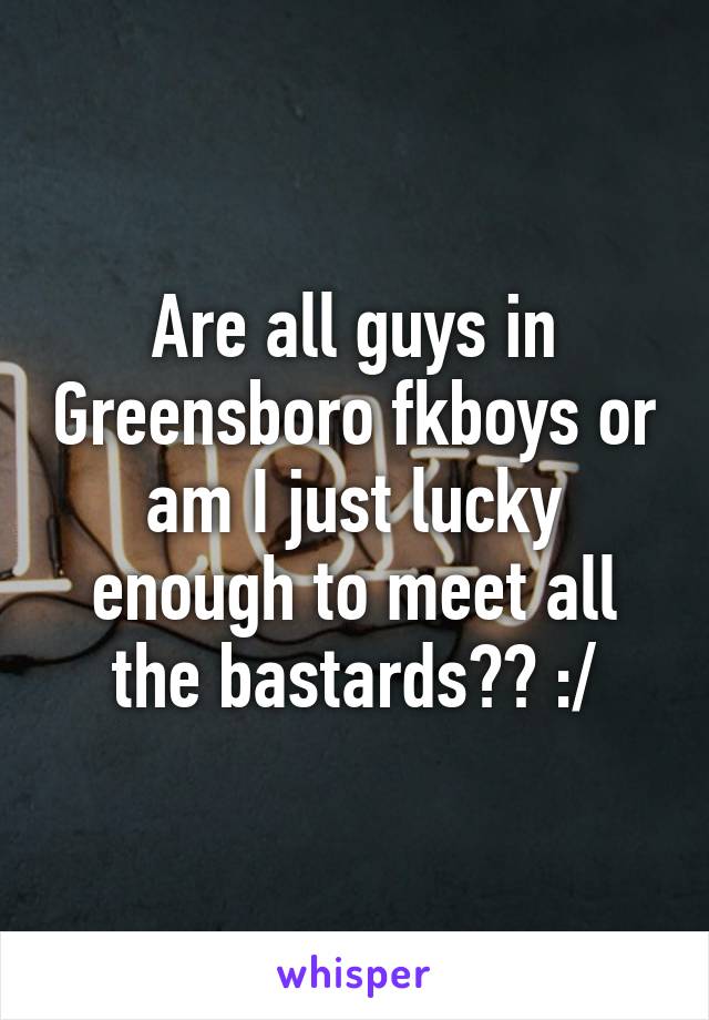 Are all guys in Greensboro fkboys or am I just lucky enough to meet all the bastards?? :/